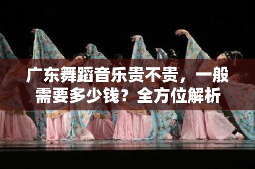 广东舞蹈音乐贵不贵，一般需要多少钱？全方位解析