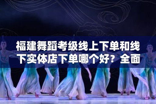 福建舞蹈考级线上下单和线下实体店下单哪个好？全面解析购买的利与弊