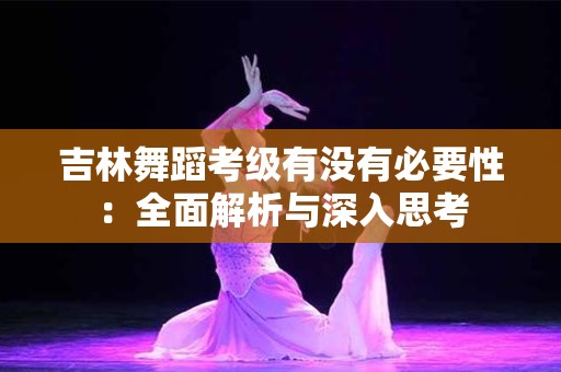 吉林舞蹈考级有没有必要性：全面解析与深入思考