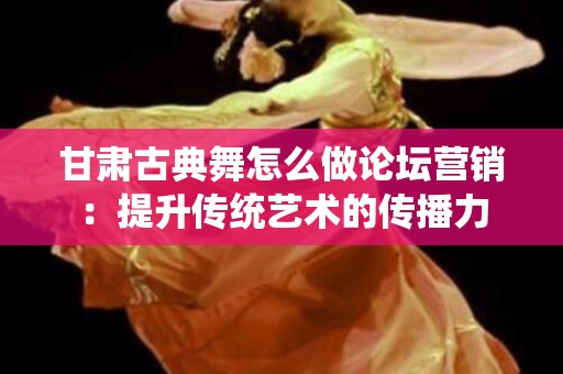 甘肃古典舞怎么做论坛营销：提升传统艺术的传播力