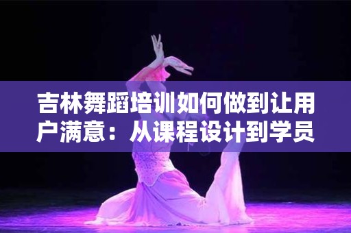 吉林舞蹈培训如何做到让用户满意：从课程设计到学员反馈全方位解析