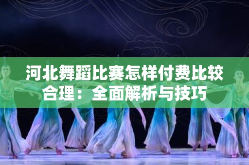 河北舞蹈比赛怎样付费比较合理：全面解析与技巧