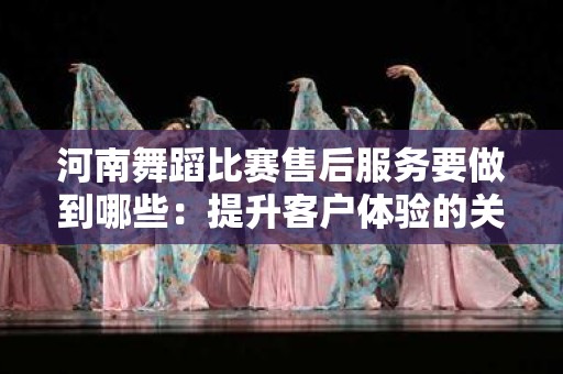 河南舞蹈比赛售后服务要做到哪些：提升客户体验的关键指南