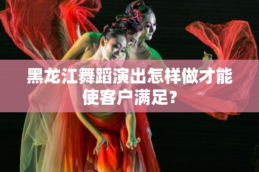 黑龙江舞蹈演出怎样做才能使客户满足？