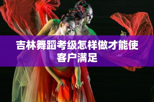 吉林舞蹈考级怎样做才能使客户满足