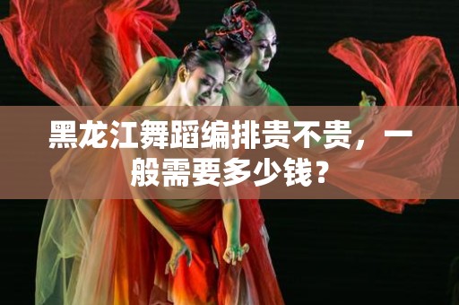 黑龙江舞蹈编排贵不贵，一般需要多少钱？