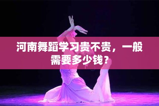 河南舞蹈学习贵不贵，一般需要多少钱？