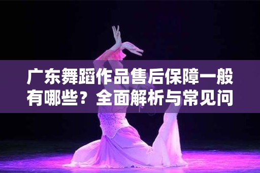 广东舞蹈作品售后保障一般有哪些？全面解析与常见问题解答