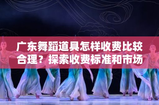广东舞蹈道具怎样收费比较合理？探索收费标准和市场趋势