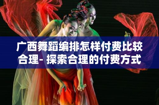 广西舞蹈编排怎样付费比较合理- 探索合理的付费方式