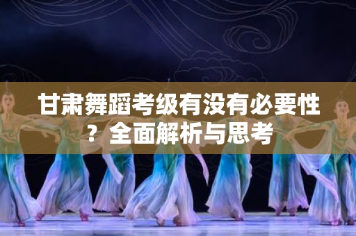 甘肃舞蹈考级有没有必要性？全面解析与思考