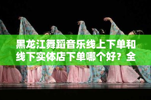 黑龙江舞蹈音乐线上下单和线下实体店下单哪个好？全面解析！