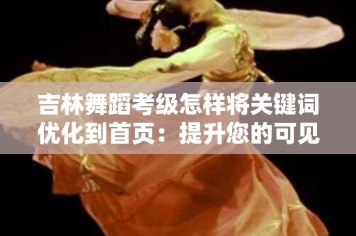 吉林舞蹈考级怎样将关键词优化到首页：提升您的可见性