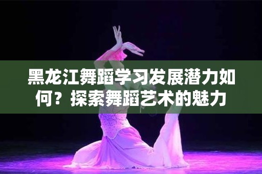 黑龙江舞蹈学习发展潜力如何？探索舞蹈艺术的魅力