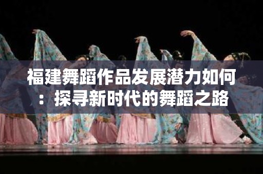 福建舞蹈作品发展潜力如何：探寻新时代的舞蹈之路