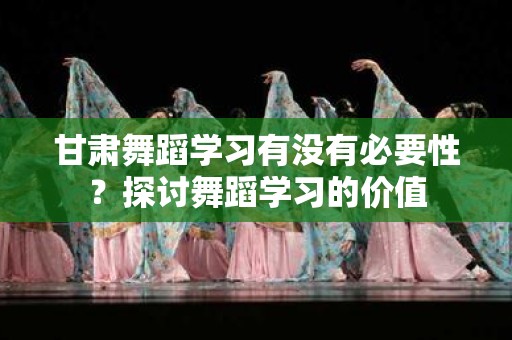 甘肃舞蹈学习有没有必要性？探讨舞蹈学习的价值