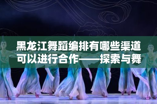 黑龙江舞蹈编排有哪些渠道可以进行合作——探索与舞蹈艺术的多元合作机会