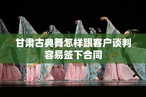 甘肃古典舞怎样跟客户谈判容易签下合同
