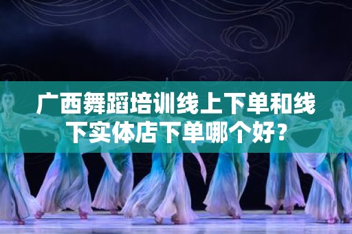 广西舞蹈培训线上下单和线下实体店下单哪个好？