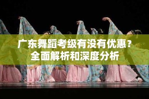 广东舞蹈考级有没有优惠？全面解析和深度分析