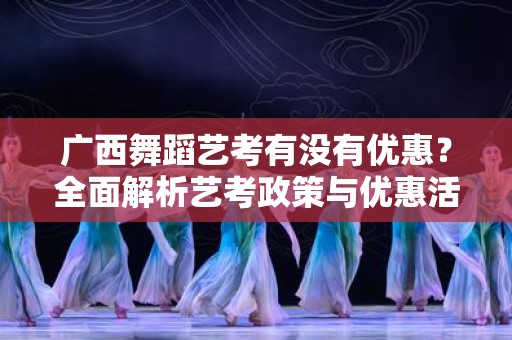 广西舞蹈艺考有没有优惠？全面解析艺考政策与优惠活动