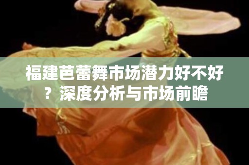 福建芭蕾舞市场潜力好不好？深度分析与市场前瞻