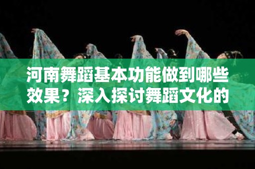 河南舞蹈基本功能做到哪些效果？深入探讨舞蹈文化的价值