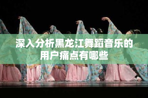 深入分析黑龙江舞蹈音乐的用户痛点有哪些