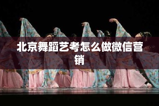 北京舞蹈艺考怎么做微信营销