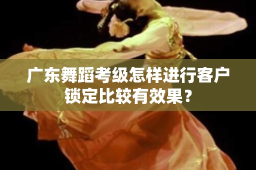 广东舞蹈考级怎样进行客户锁定比较有效果？
