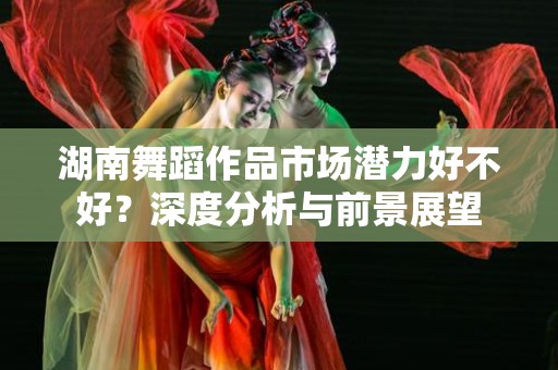 湖南舞蹈作品市场潜力好不好？深度分析与前景展望