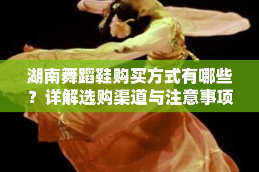 湖南舞蹈鞋购买方式有哪些？详解选购渠道与注意事项