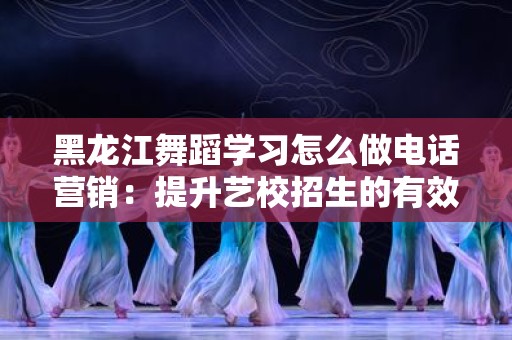 黑龙江舞蹈学习怎么做电话营销：提升艺校招生的有效策略