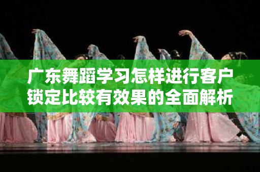 广东舞蹈学习怎样进行客户锁定比较有效果的全面解析