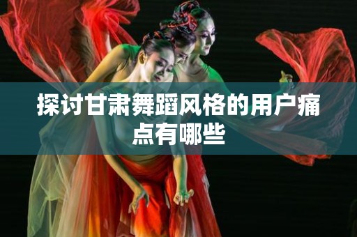 探讨甘肃舞蹈风格的用户痛点有哪些