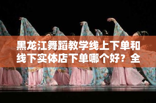 黑龙江舞蹈教学线上下单和线下实体店下单哪个好？全面分析与比较