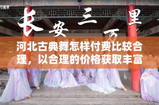 河北古典舞怎样付费比较合理，以合理的价格获取丰富的舞蹈知识