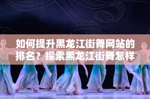 如何提升黑龙江街舞网站的排名？探索黑龙江街舞怎样做网站排名