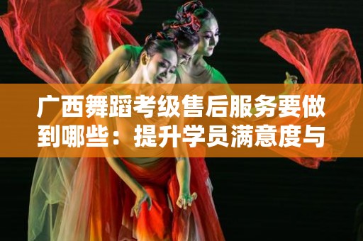 广西舞蹈考级售后服务要做到哪些：提升学员满意度与服务质量