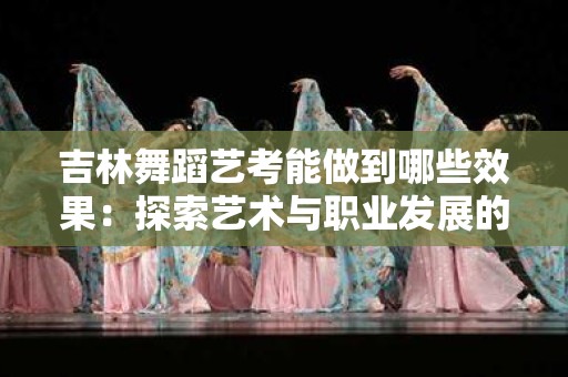 吉林舞蹈艺考能做到哪些效果：探索艺术与职业发展的融合