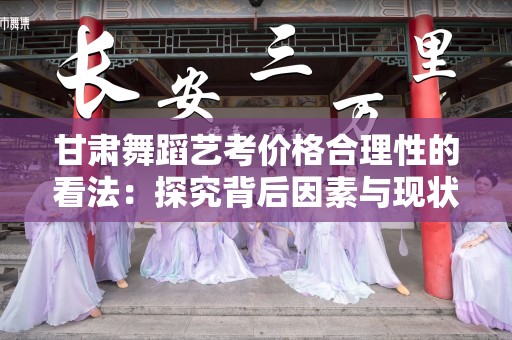 甘肃舞蹈艺考价格合理性的看法：探究背后因素与现状