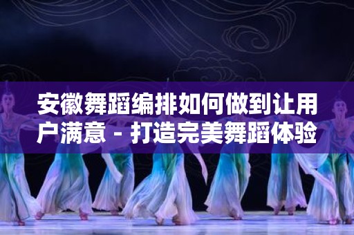 安徽舞蹈编排如何做到让用户满意 - 打造完美舞蹈体验