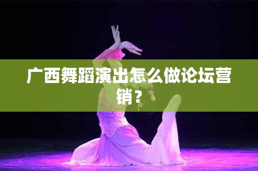 广西舞蹈演出怎么做论坛营销？