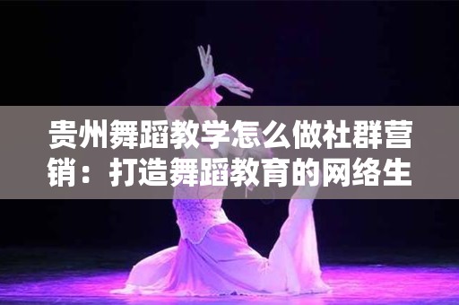 贵州舞蹈教学怎么做社群营销：打造舞蹈教育的网络生态