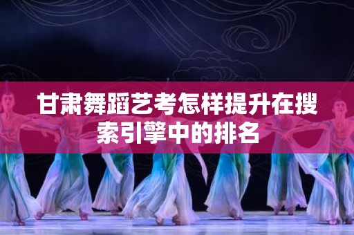 甘肃舞蹈艺考怎样提升在搜索引擎中的排名