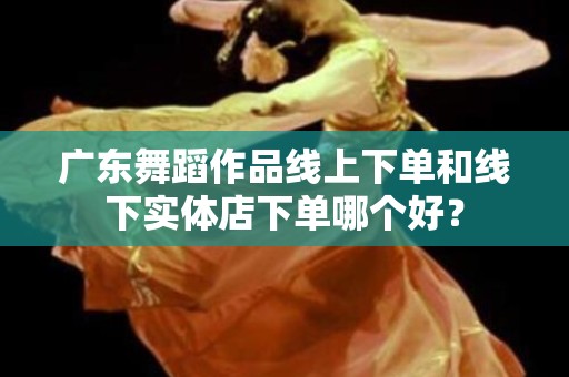 广东舞蹈作品线上下单和线下实体店下单哪个好？