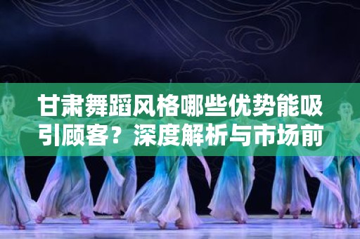 甘肃舞蹈风格哪些优势能吸引顾客？深度解析与市场前景