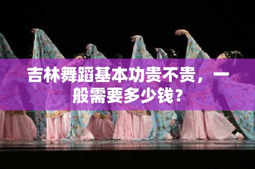 吉林舞蹈基本功贵不贵，一般需要多少钱？