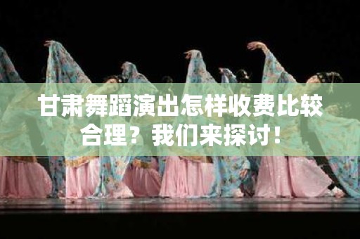 甘肃舞蹈演出怎样收费比较合理？我们来探讨！