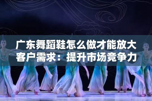 广东舞蹈鞋怎么做才能放大客户需求：提升市场竞争力的策略